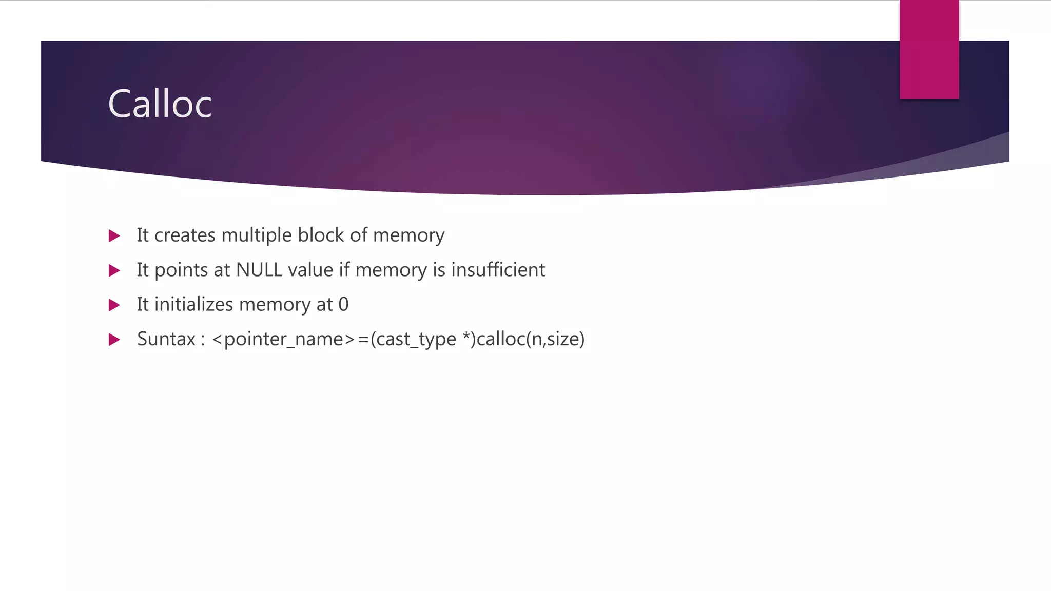 Calloc  It creates multiple block of memory  It points at NULL value if memory is insufficient  It initializes memory at 0  Suntax : <pointer_name>=(cast_type *)calloc(n,size) 