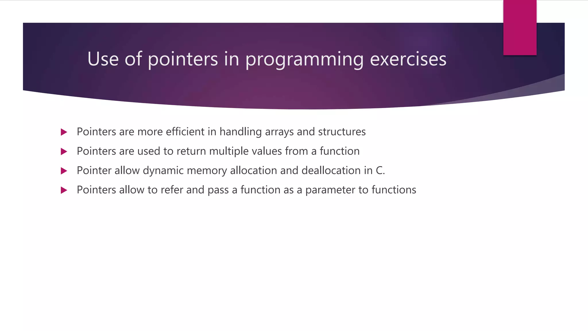 Use of pointers in programming exercises  Pointers are more efficient in handling arrays and structures  Pointers are used to return multiple values from a function  Pointer allow dynamic memory allocation and deallocation in C.  Pointers allow to refer and pass a function as a parameter to functions 
