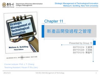 Department of Business Administration               Strategic Management of Technological Innovation
              College of Management                                         Melissa A. Schilling, New York University




                                                      Chapter 11

                                                       新產品開發過程之管理

                                                                                  Presented by Group 10
                                                                                       B97701214 王資博
                                                                                       B97701229 王冠凱
                                                                                       B97701219 陳盈吟




 Course Lecturer: Prof. J. T. Chiang
 Teaching Assistant: Hsuan-Yi Wu (Jen)

2011/11/1                                Fall 2011 BAA Management of Technology                                   1
 