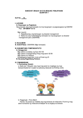 BANGHAY ARALIN SA G10 ARALING PANLIPUNAN
QUARTER 1
DLP No. __14__
I. LAYUNIN
A. Kasanayan sa Pagkatuto
Nauunawaan ang mga konsepto na may kaugnayan sa pagsasagawa ng CBDRM
Plan AP10MHP- Ih-13
Mga Layunin
1. Naipaliliwanag ang kahulugan ng disaster management
2. Naiisa-isa ang mahahalagang konsepto na may kaugnayan sa disaster
management plan (CBDRRM)
II. NILALAMAN
B. Aralin/Paksa: CBDRRM (Mga konsepto)
III. KAGAMITANG PAMPAGKATUTO
A. Sanggunian
Mga pahina sa Gabay ng Guro 90-105
Mga pahina sa Kagamitang Pang-mag-aaral 82-99
Mga pahina sa Teksbuk
Karagdagang kagamitan mula sa Portal ng LR
B. Iba pang Kagamitang Panturo
IV. PAMAMARAAN
1. Panimulang Gawain
a. Balik-aral: Hikayatin ang mga mag-aaral na magbigay ng mga
kaisipan/kaalaman tungkol sa paksang nakasulat sa thinking cards.
b. Pagganyak : Pictu-Match
Panuto: Sa pisara ay makikita ang mga larawan at metacards. Pumili ng mag-
aaral na kukuha ng metacard at itatapat ito sa angkop.na larawan.
TOP DOWN
APPROACH
BOTTOM-UP
APPROACH
 