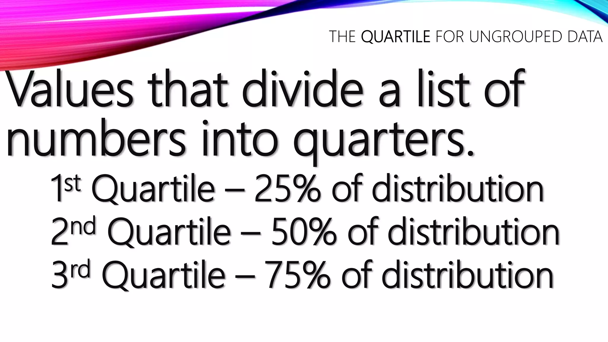 Values that divide a list of
numbers into quarters.
1st Quartile – 25% of distribution
2nd Quartile – 50% of distribution
3rd Quartile – 75% of distribution
THE QUARTILE FOR UNGROUPED DATA
 