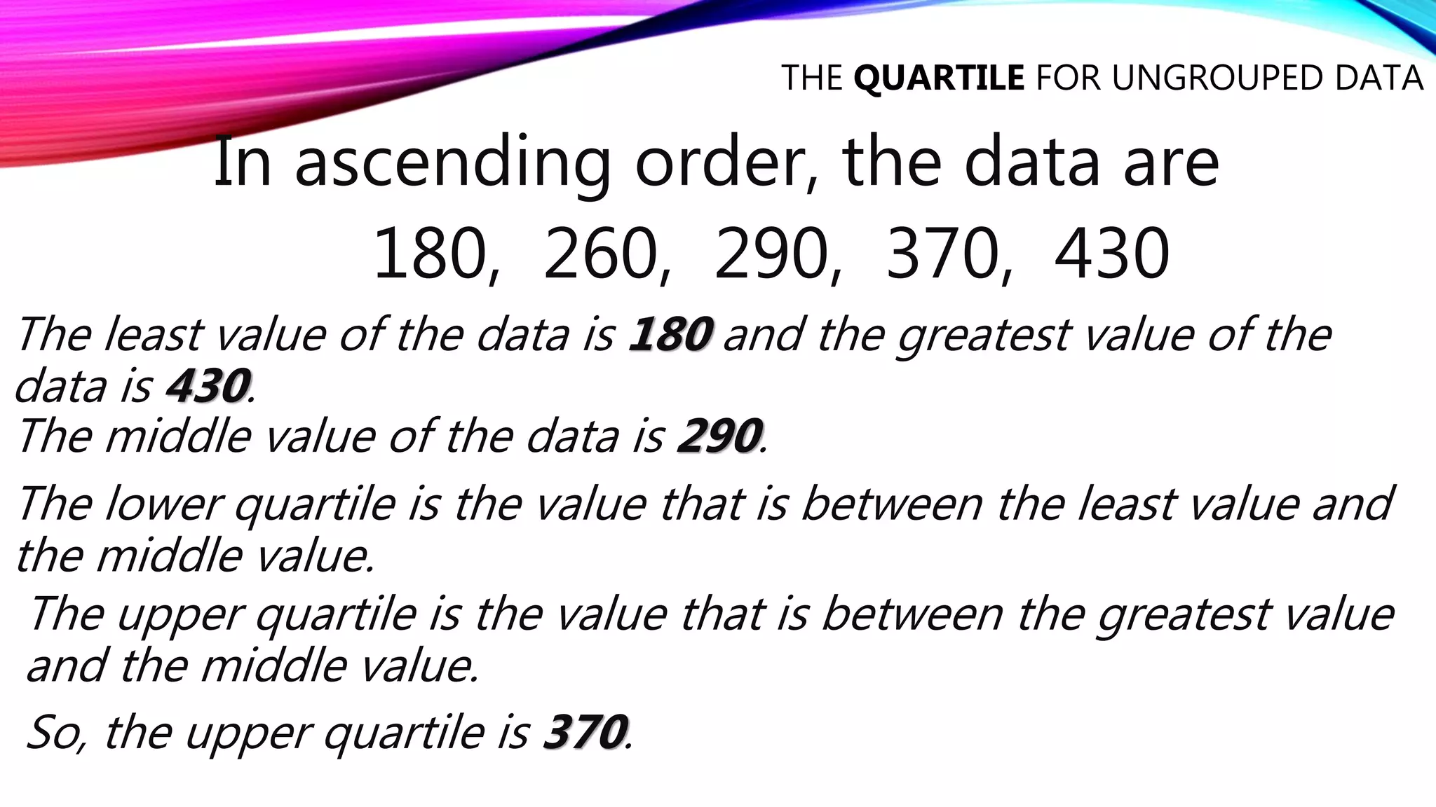 THE QUARTILE FOR UNGROUPED DATA
In ascending order, the data are
180, 260, 290, 370, 430
The least value of the data is 180 and the greatest value of the
data is 430.
The middle value of the data is 290.
The lower quartile is the value that is between the least value and
the middle value.
The upper quartile is the value that is between the greatest value
and the middle value.
So, the upper quartile is 370.
 