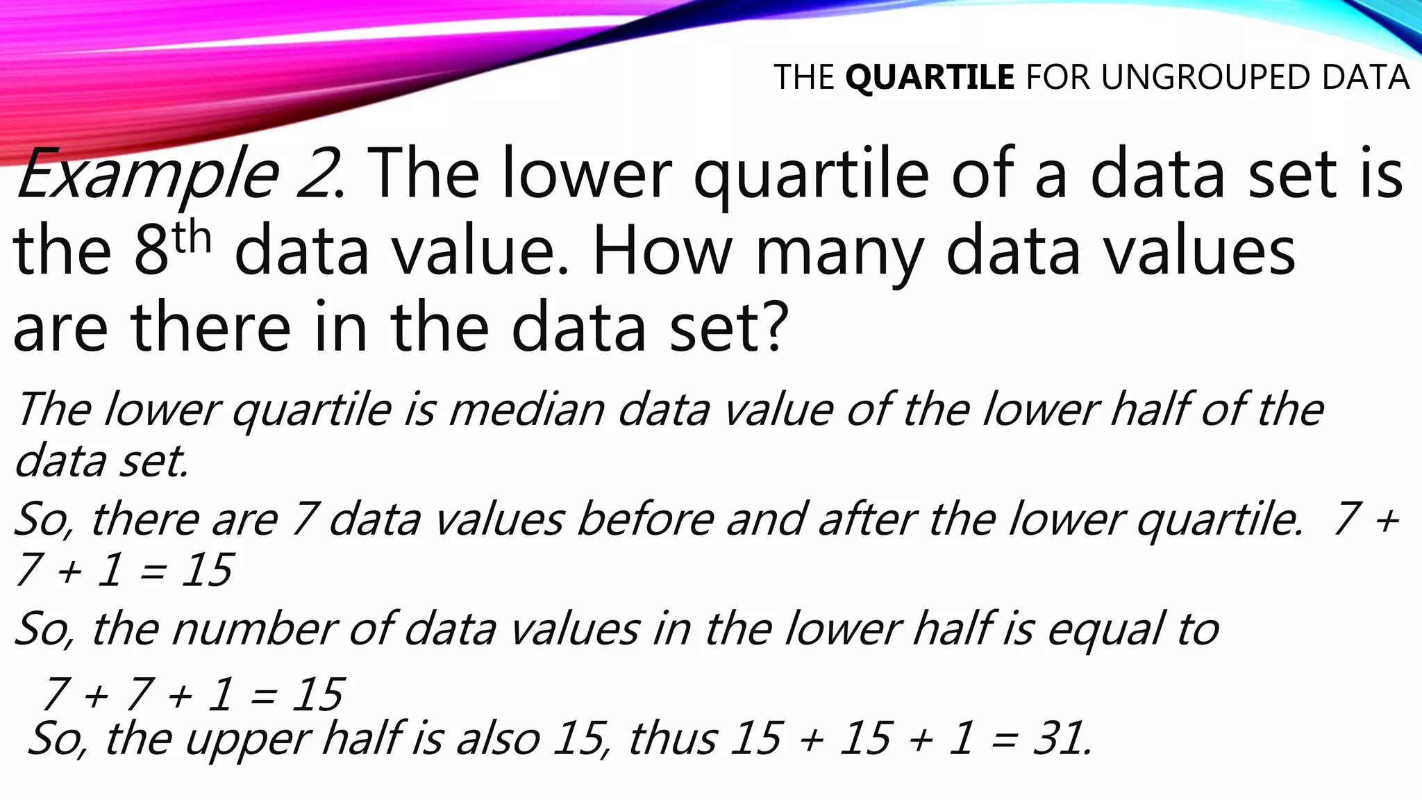 THE QUARTILE FOR UNGROUPED DATA
Example 2. The lower quartile of a data set is
the 8th data value. How many data values
are there in the data set?
The lower quartile is median data value of the lower half of the
data set.
So, there are 7 data values before and after the lower quartile. 7 +
7 + 1 = 15
So, the number of data values in the lower half is equal to
7 + 7 + 1 = 15
So, the upper half is also 15, thus 15 + 15 + 1 = 31.
 