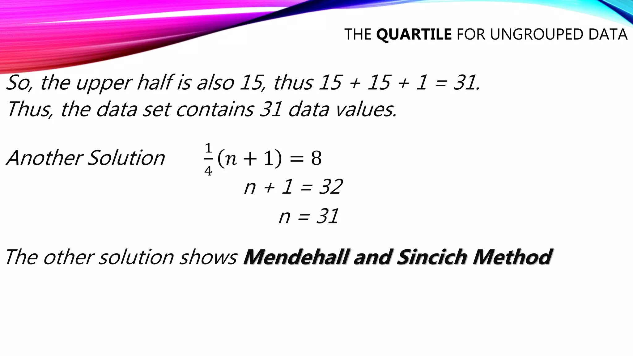 THE QUARTILE FOR UNGROUPED DATA
So, the upper half is also 15, thus 15 + 15 + 1 = 31.
Thus, the data set contains 31 data values.
Another Solution
1
4
𝑛 + 1 = 8
n + 1 = 32
n = 31
The other solution shows Mendehall and Sincich Method
 