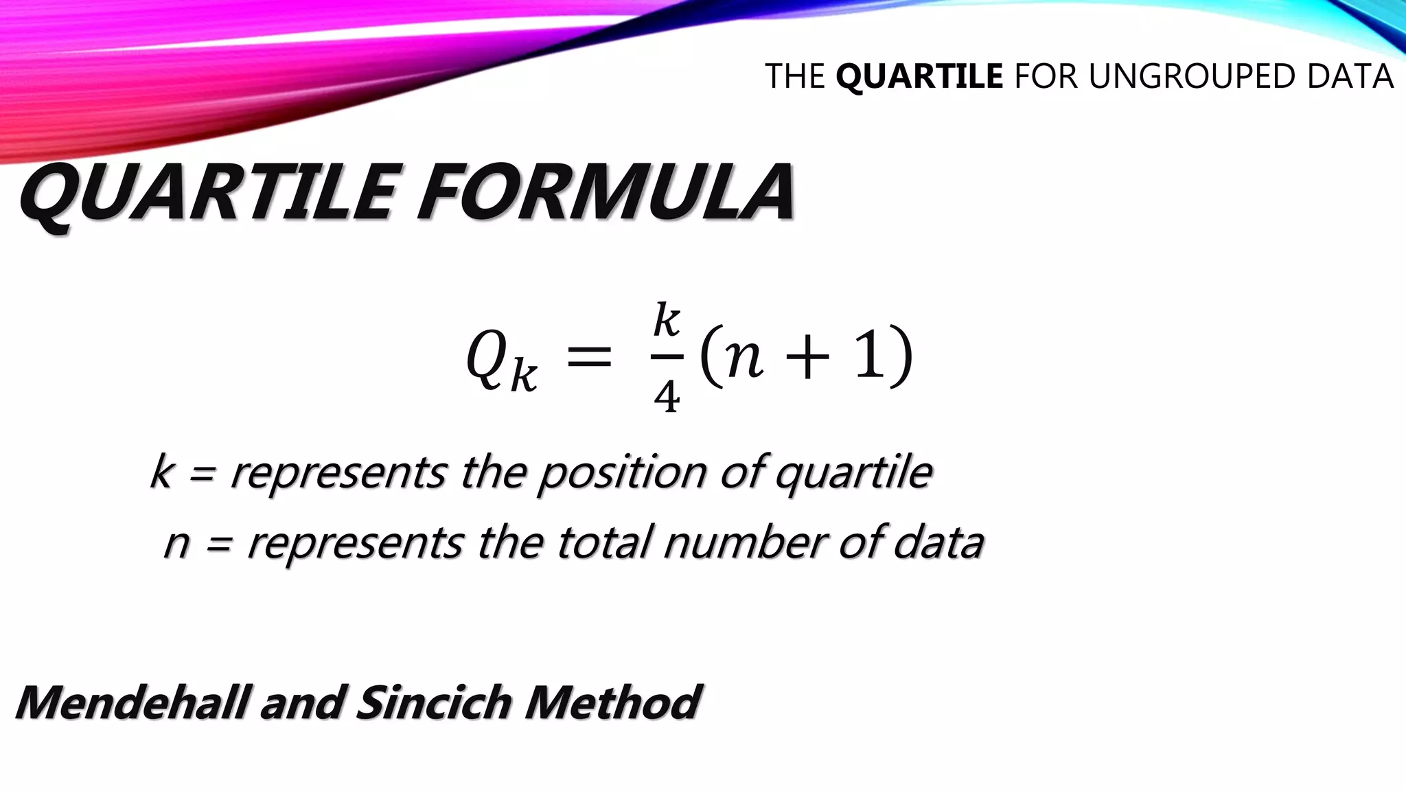 THE QUARTILE FOR UNGROUPED DATA
QUARTILE FORMULA
𝑄𝑘 =
𝑘
4
𝑛 + 1
Mendehall and Sincich Method
k = represents the position of quartile
n = represents the total number of data
 
