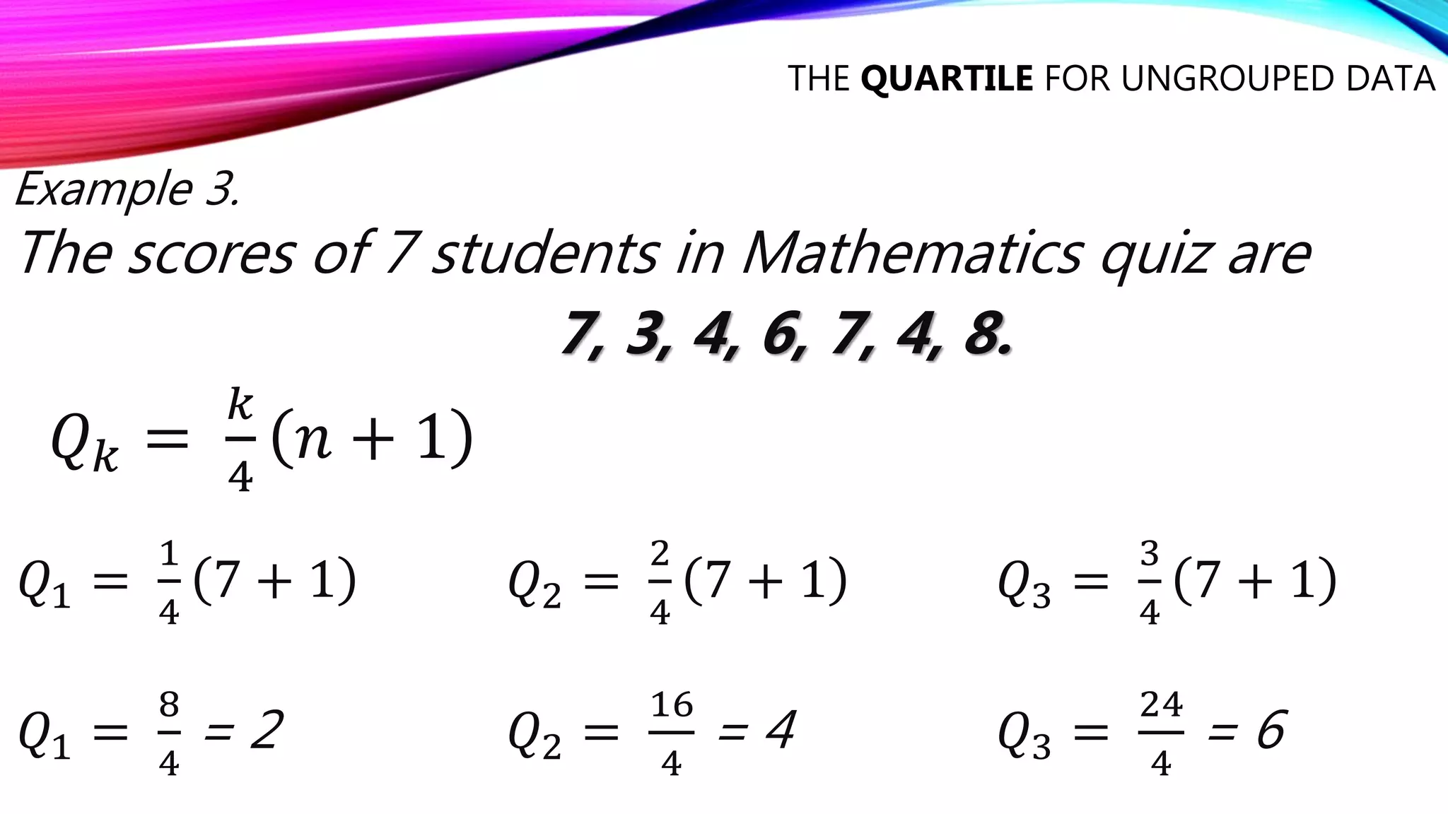 THE QUARTILE FOR UNGROUPED DATA
Example 3.
The scores of 7 students in Mathematics quiz are
7, 3, 4, 6, 7, 4, 8.
𝑄𝑘 =
𝑘
4
𝑛 + 1
𝑄1 =
1
4
7 + 1
𝑄1 =
8
4
= 2
𝑄2 =
2
4
7 + 1
𝑄2 =
16
4
= 4
𝑄3 =
3
4
7 + 1
𝑄3 =
24
4
= 6
 