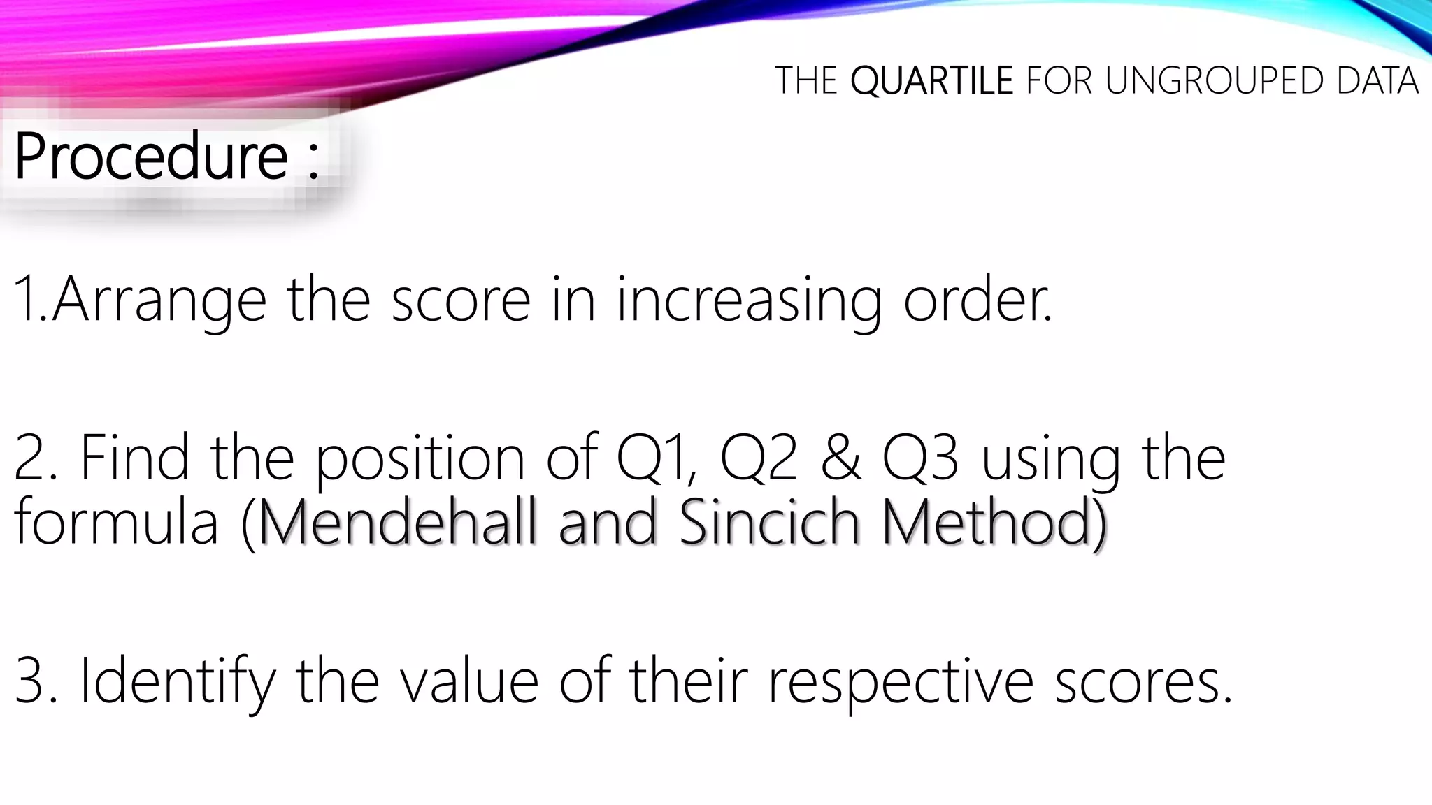 Procedure :
1.Arrange the score in increasing order.
2. Find the position of Q1, Q2 & Q3 using the
formula (Mendehall and Sincich Method)
3. Identify the value of their respective scores.
THE QUARTILE FOR UNGROUPED DATA
 
