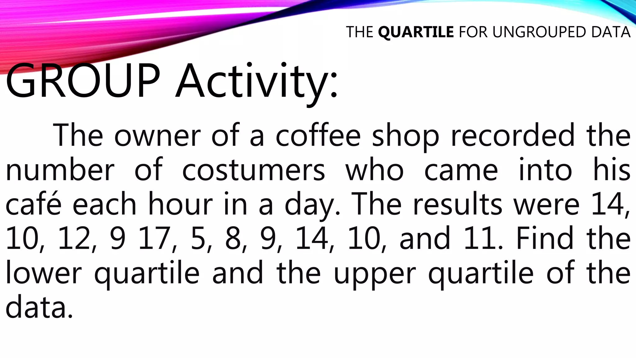 GROUP Activity:
The owner of a coffee shop recorded the
number of costumers who came into his
café each hour in a day. The results were 14,
10, 12, 9 17, 5, 8, 9, 14, 10, and 11. Find the
lower quartile and the upper quartile of the
data.
THE QUARTILE FOR UNGROUPED DATA
 