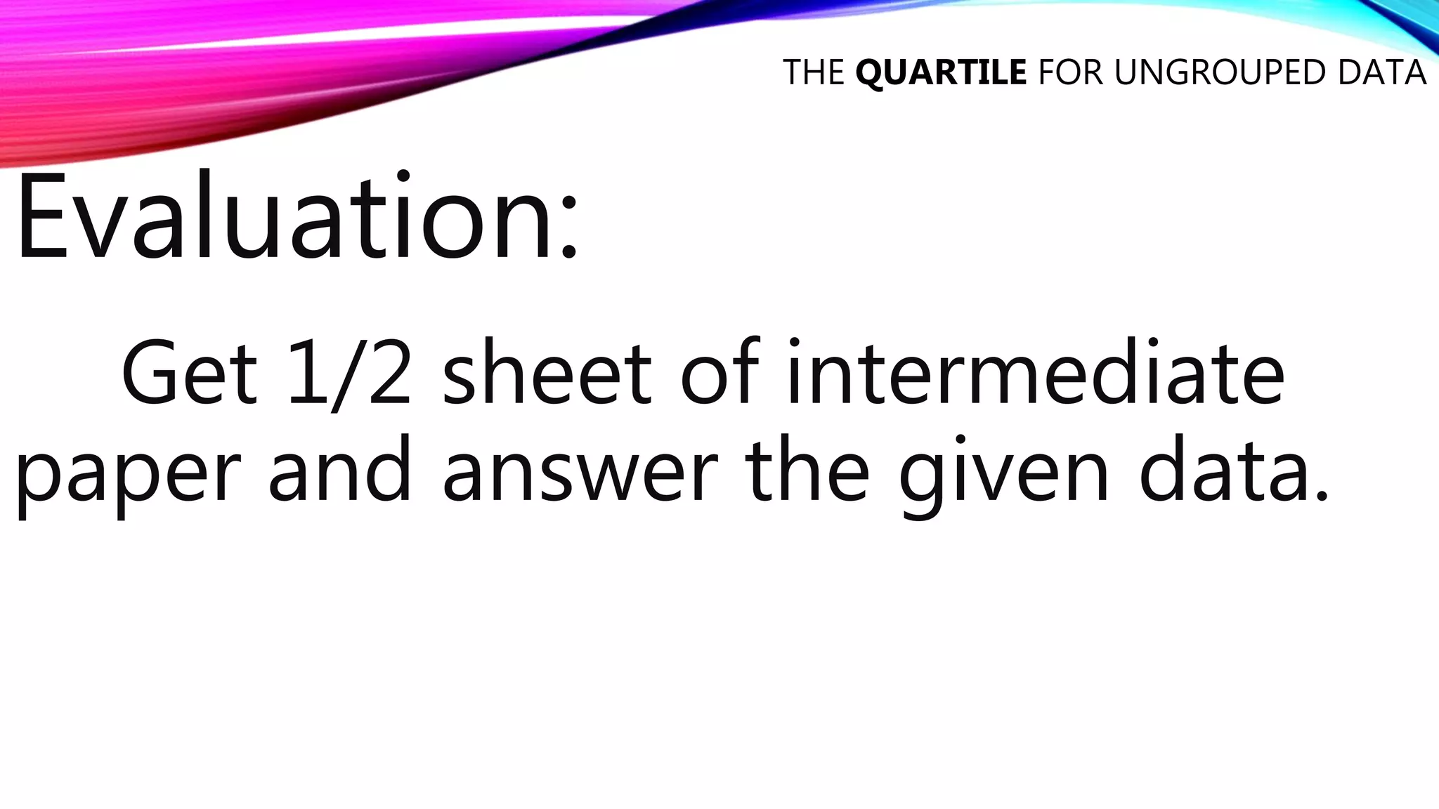 THE QUARTILE FOR UNGROUPED DATA
Evaluation:
Get 1/2 sheet of intermediate
paper and answer the given data.
 