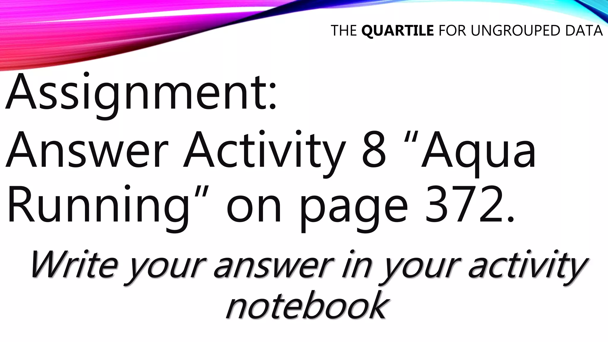 THE QUARTILE FOR UNGROUPED DATA
Assignment:
Answer Activity 8 “Aqua
Running” on page 372.
Write your answer in your activity
notebook
 