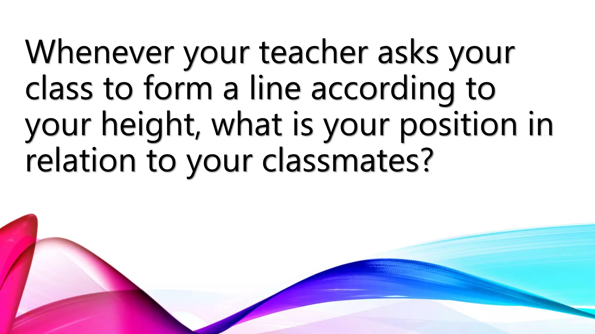 Whenever your teacher asks your
class to form a line according to
your height, what is your position in
relation to your classmates?
 