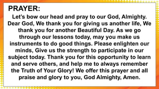 Let’s bow our head and pray to our God, Almighty.
Dear God, We thank you for giving us another life, We
thank you for another Beautiful Day. As we go
through our lessons today, may you make us
instruments to do good things. Please enlighten our
minds, Give us the strength to participate in our
subject today. Thank you for this opportunity to learn
and serve others, and help me to always remember
the Truth of Your Glory! We offer this prayer and all
praise and glory to you, God Almighty, Amen.
PRAYER:
 