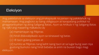 Eleksiyon
Ang pakikilahok sa eleksyon ang pinakapayak na paraan ng pakikilahok ng
mamamayan. Ang pagboto ay isang obligasyon at karapatang politikal na
ginagarantiyahan ng ating Saligang Batas. Ayon sa Artikulo V ng Saligang Batas
ng 1987 ang maaaring makaboto ay
(a) mamamayan ng Pilipinas
(b) hindi diskwalipikado ayon sa isinasaad ng batas
(c) 18 taon gulang pataas at
(d) tumira sa Pilipinas nang kahit isang taon at sa lugar kung saan niya
gustong bumoto nang hindi bababa sa anim na buwan bago mag-
eleksyon.
 
