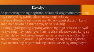 Eleksiyon
Sa pamamagitan ng pagboto, nakapipili ang mamamayan ng
mga opisyal ng pamahalaan na sa tingin nila ay
makapaglilingkod nang maayos. Ito ang pagkakataon kung
saan naipakikita ng mamamayan na siya ang
pinanggagalingan ng kapangyarihan ng mga halal na opisyal;
na siya ring may kapangyarihan na alisin sila puwesto kung sa
tingin nila ay hindi ginagampanan nang maayos ang kanilang
sinumpaang tungkulin. Sa pamamagitan ng ating pagboto,
tayo mismo ang nagtatakda ng kinabukasan ng ating bayan.
 
