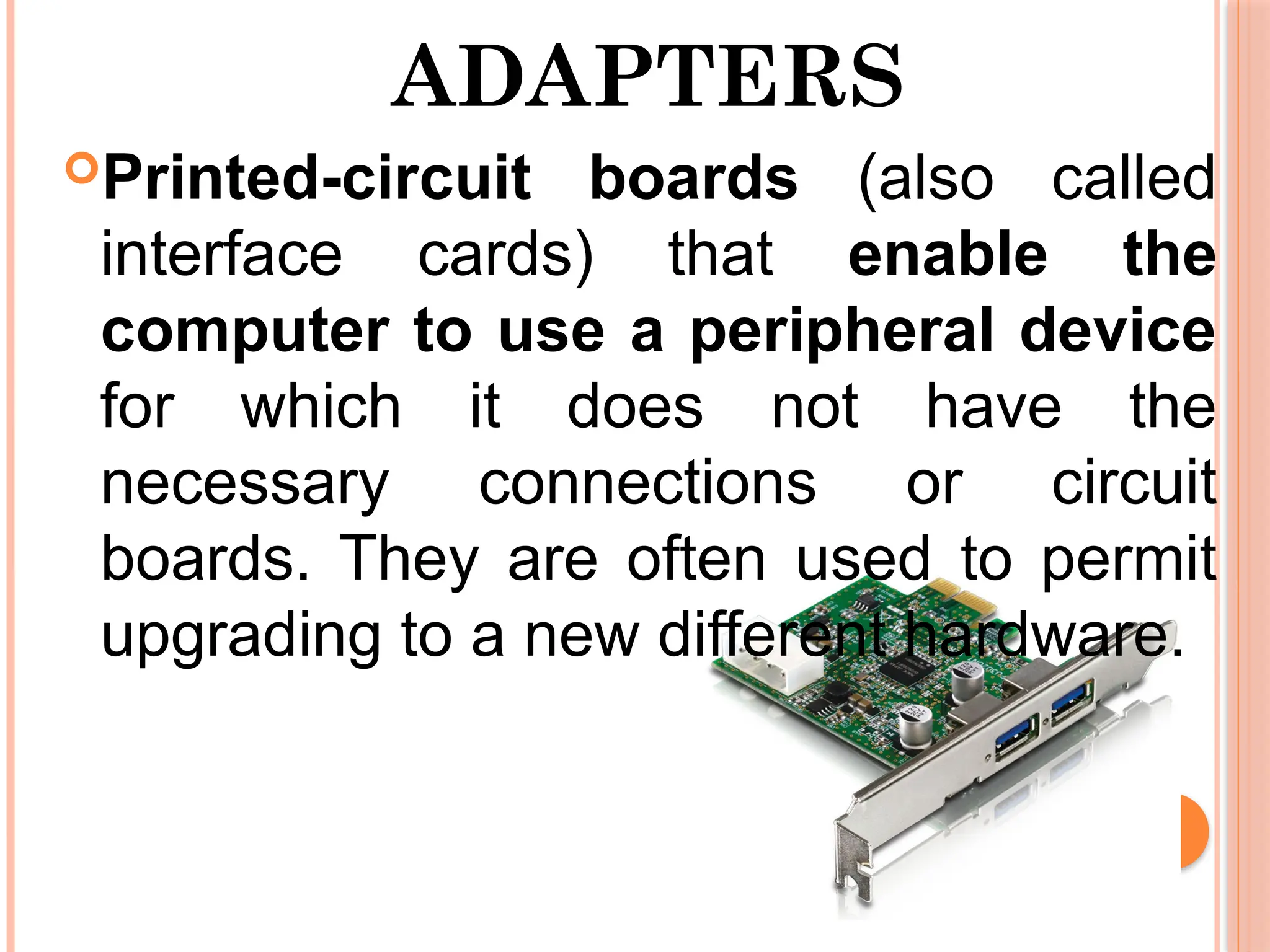 ADAPTERS
Printed-circuit boards (also called
interface cards) that enable the
computer to use a peripheral device
for which it does not have the
necessary connections or circuit
boards. They are often used to permit
upgrading to a new different hardware.
 