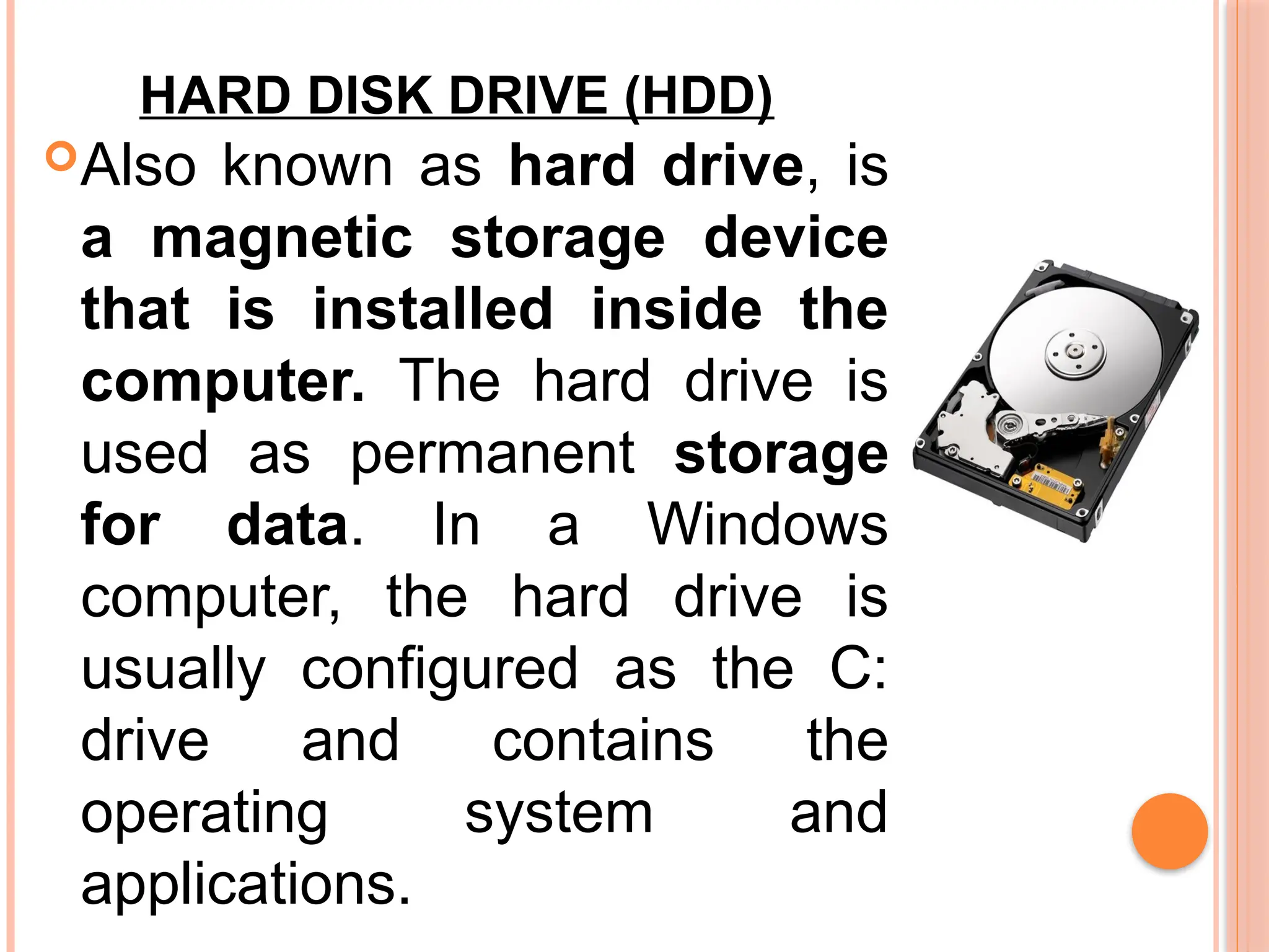 HARD DISK DRIVE (HDD)
Also known as hard drive, is
a magnetic storage device
that is installed inside the
computer. The hard drive is
used as permanent storage
for data. In a Windows
computer, the hard drive is
usually configured as the C:
drive and contains the
operating system and
applications.
 