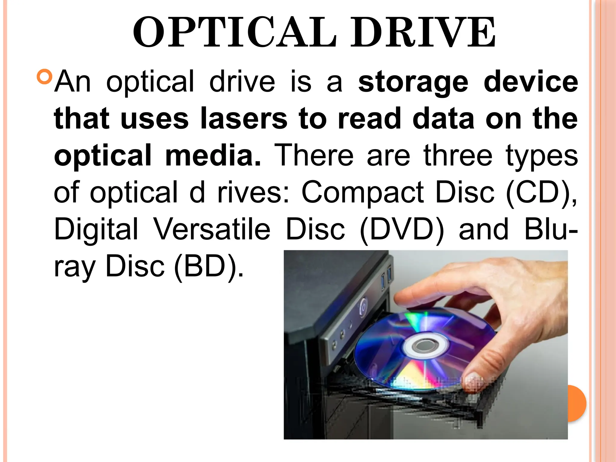 OPTICAL DRIVE
An optical drive is a storage device
that uses lasers to read data on the
optical media. There are three types
of optical d rives: Compact Disc (CD),
Digital Versatile Disc (DVD) and Blu-
ray Disc (BD).
 