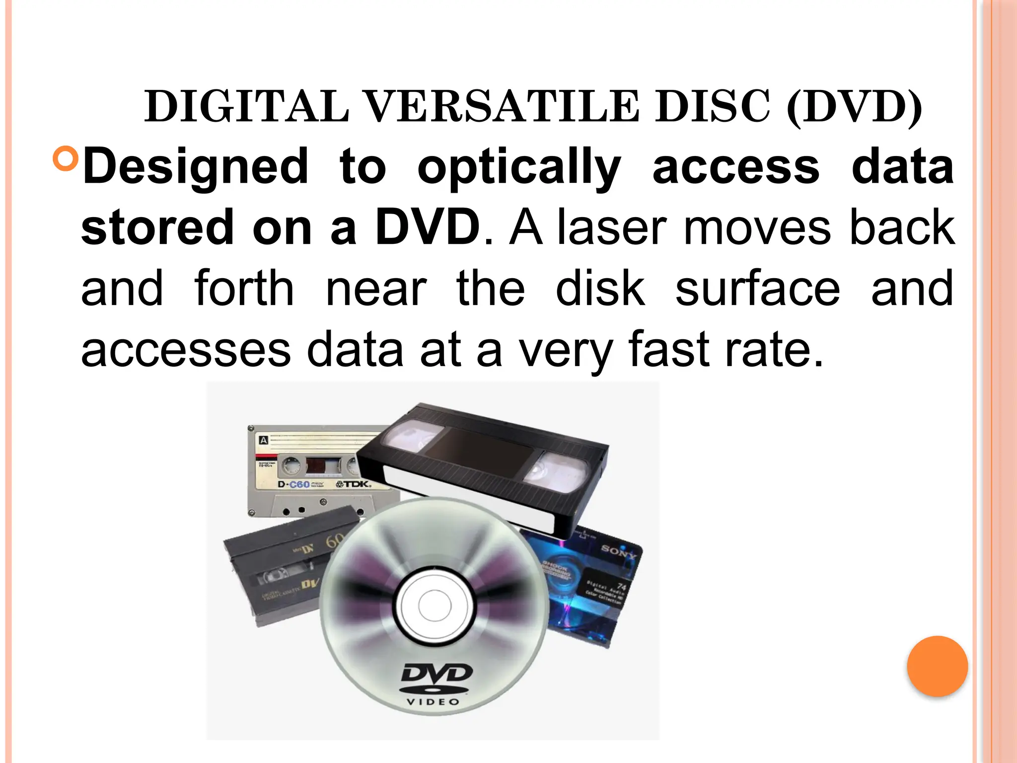 DIGITAL VERSATILE DISC (DVD)
Designed to optically access data
stored on a DVD. A laser moves back
and forth near the disk surface and
accesses data at a very fast rate.
 