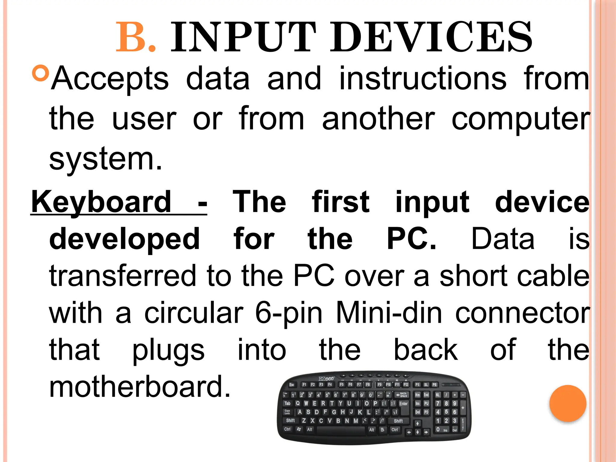 B. INPUT DEVICES
Accepts data and instructions from
the user or from another computer
system.
Keyboard - The first input device
developed for the PC. Data is
transferred to the PC over a short cable
with a circular 6-pin Mini-din connector
that plugs into the back of the
motherboard.
 