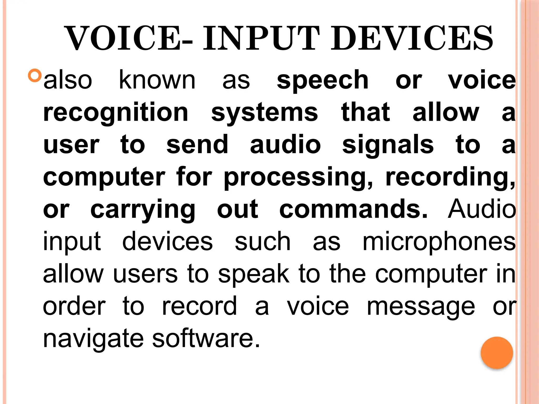 VOICE- INPUT DEVICES
also known as speech or voice
recognition systems that allow a
user to send audio signals to a
computer for processing, recording,
or carrying out commands. Audio
input devices such as microphones
allow users to speak to the computer in
order to record a voice message or
navigate software.
 