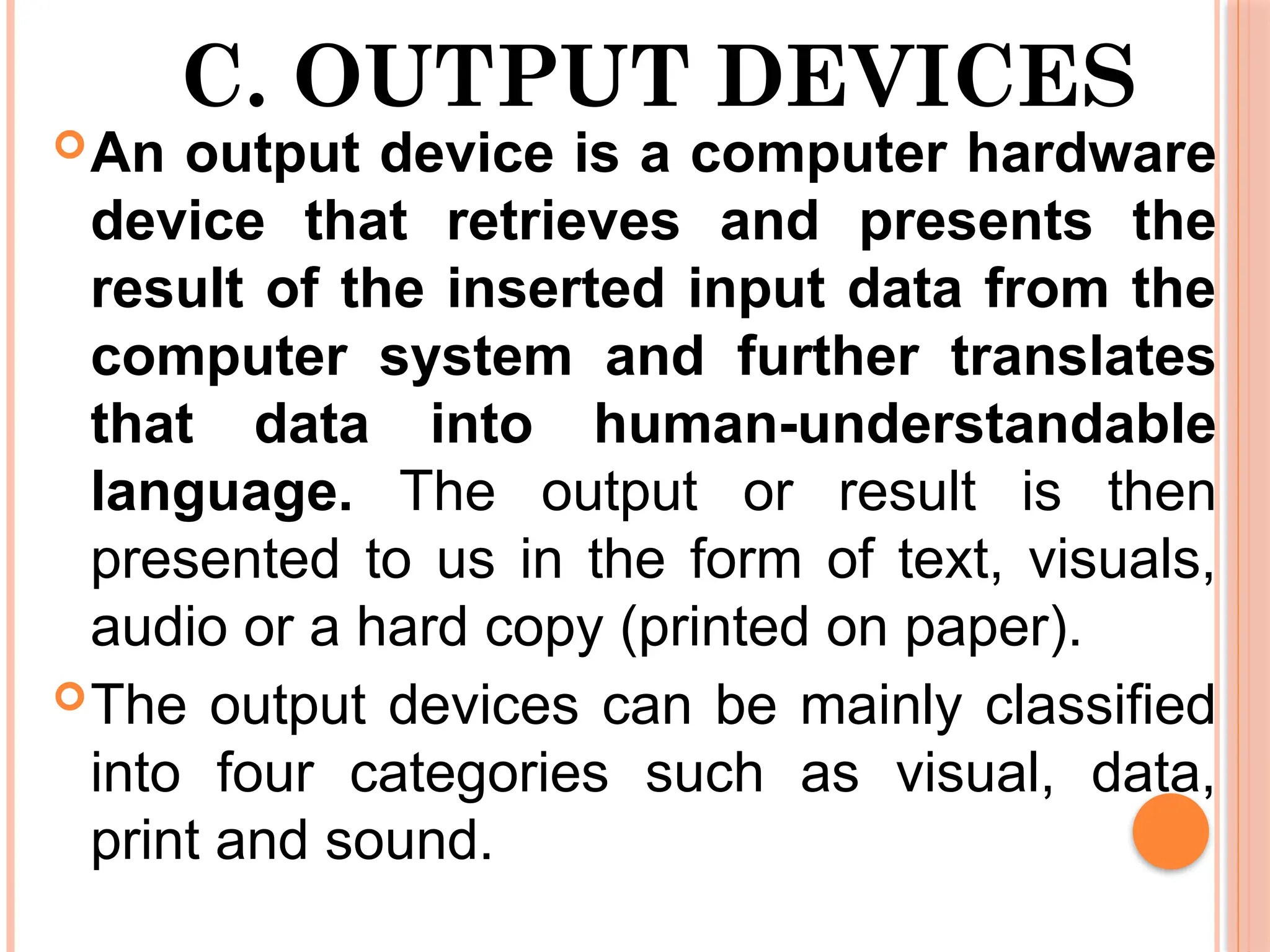 C. OUTPUT DEVICES
An output device is a computer hardware
device that retrieves and presents the
result of the inserted input data from the
computer system and further translates
that data into human-understandable
language. The output or result is then
presented to us in the form of text, visuals,
audio or a hard copy (printed on paper).
The output devices can be mainly classified
into four categories such as visual, data,
print and sound.
 