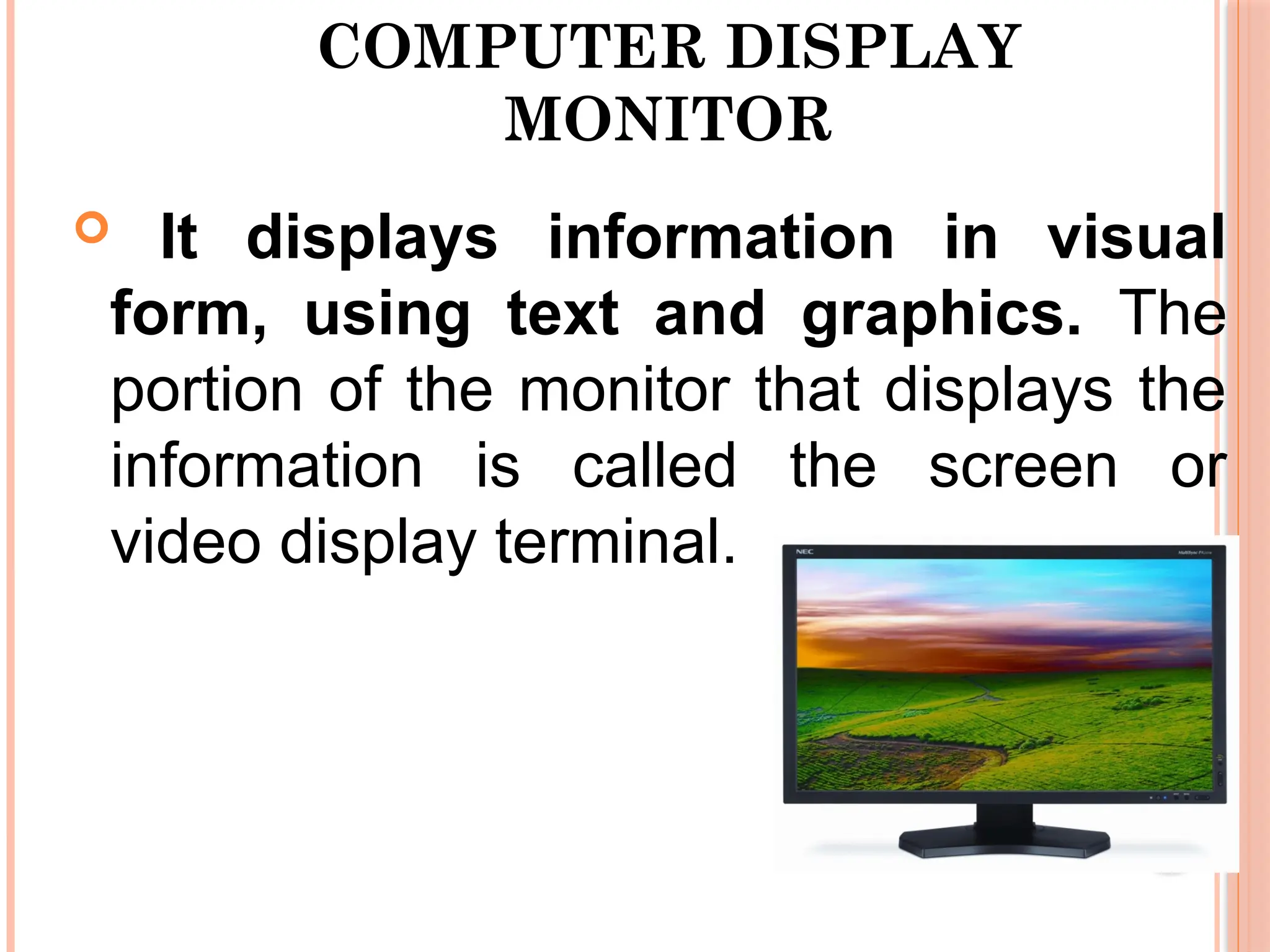 COMPUTER DISPLAY
MONITOR
 It displays information in visual
form, using text and graphics. The
portion of the monitor that displays the
information is called the screen or
video display terminal.
 