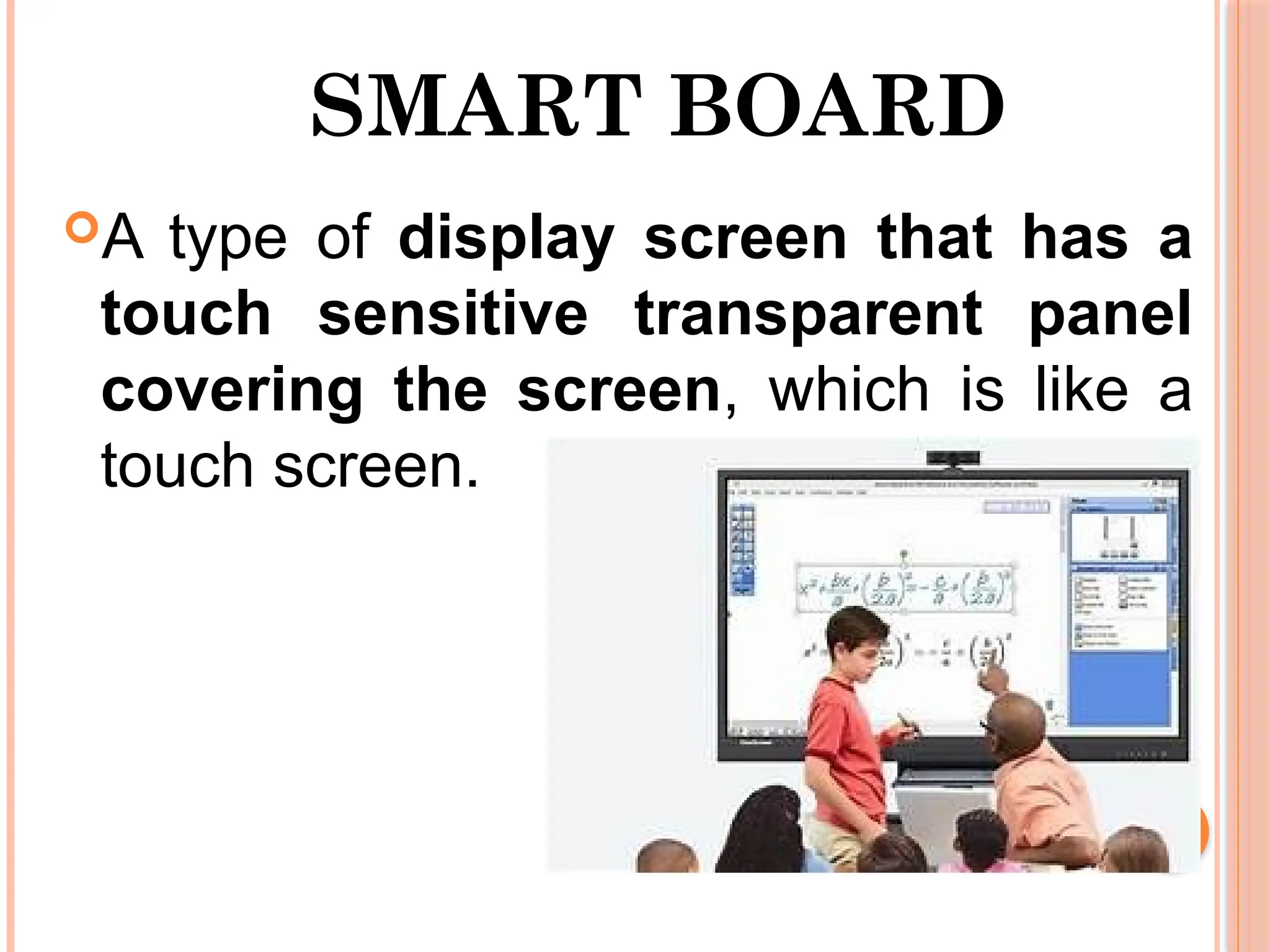 SMART BOARD
A type of display screen that has a
touch sensitive transparent panel
covering the screen, which is like a
touch screen.
 