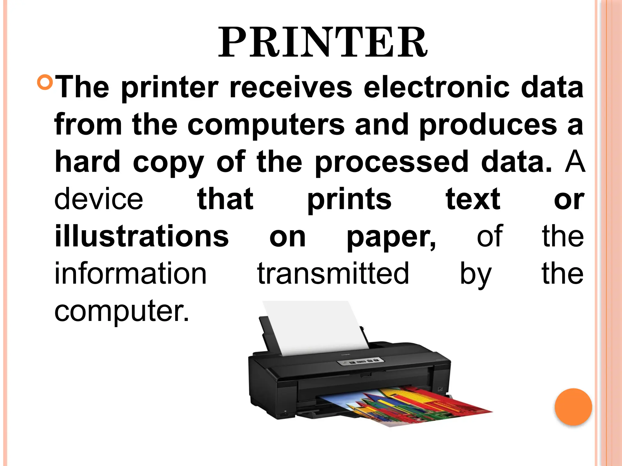 PRINTER
The printer receives electronic data
from the computers and produces a
hard copy of the processed data. A
device that prints text or
illustrations on paper, of the
information transmitted by the
computer.
 