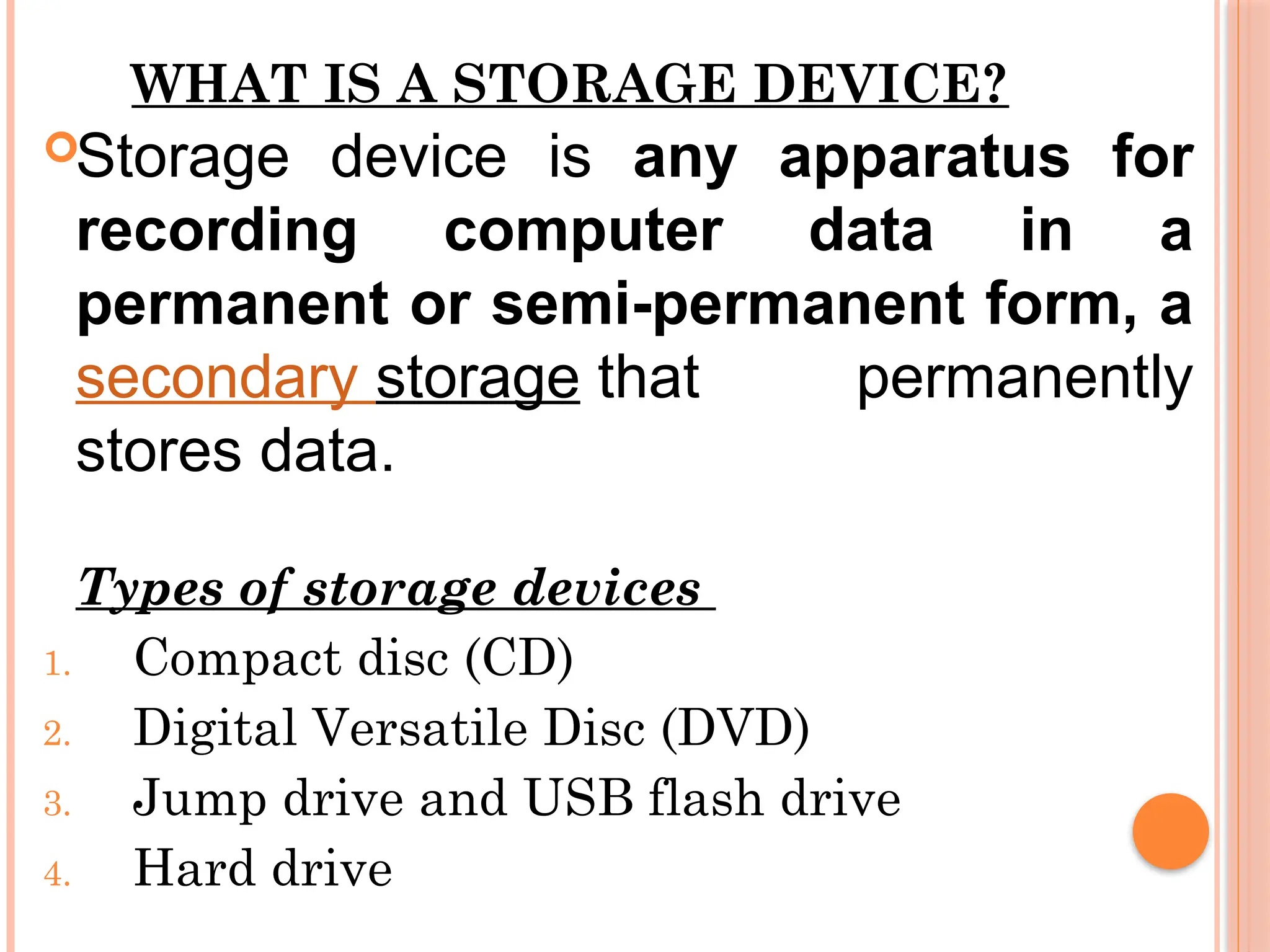 WHAT IS A STORAGE DEVICE?
Storage device is any apparatus for
recording computer data in a
permanent or semi-permanent form, a
secondary storage that permanently
stores data.
Types of storage devices
1. Compact disc (CD)
2. Digital Versatile Disc (DVD)
3. Jump drive and USB flash drive
4. Hard drive
 