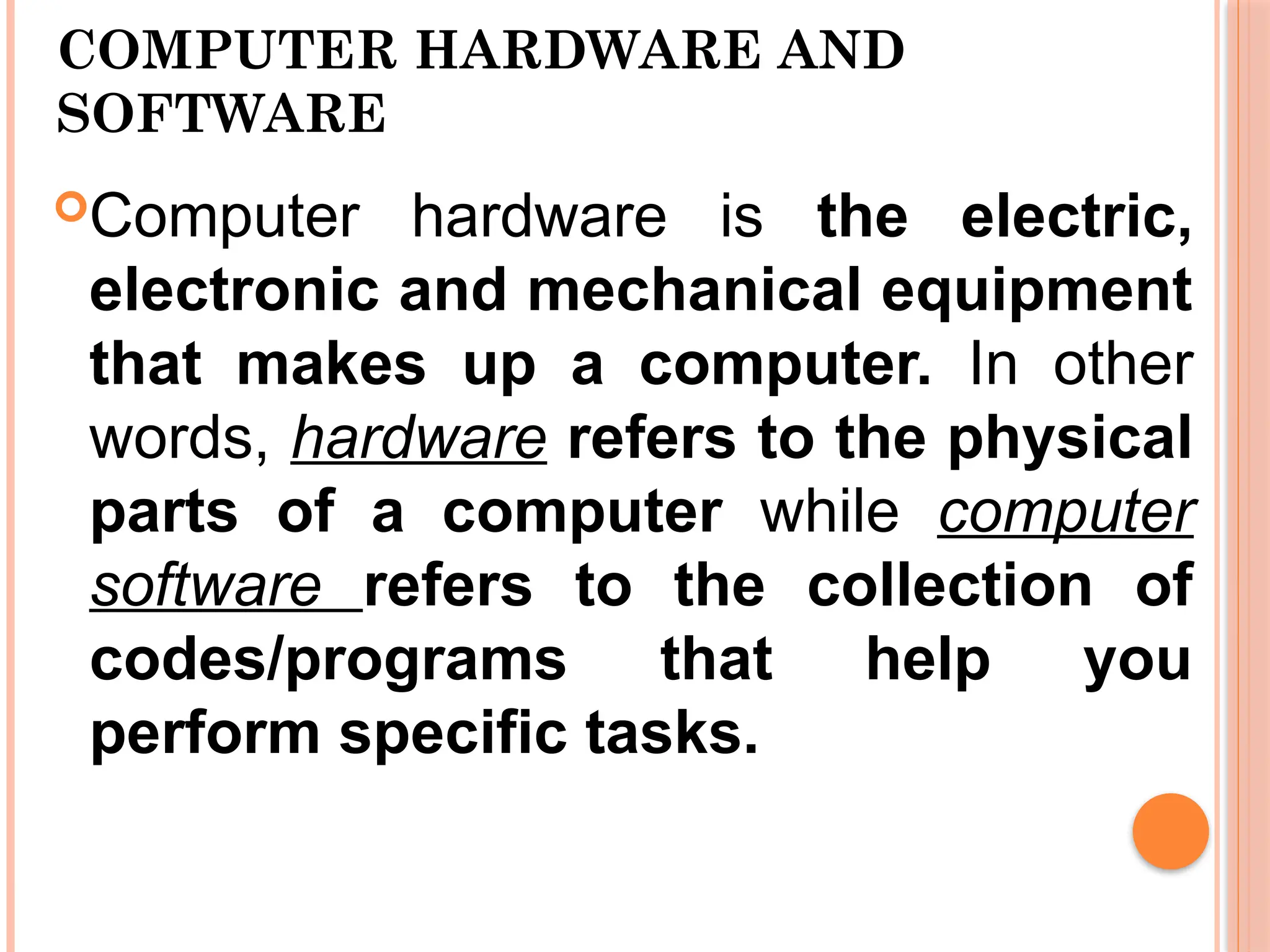 COMPUTER HARDWARE AND
SOFTWARE
Computer hardware is the electric,
electronic and mechanical equipment
that makes up a computer. In other
words, hardware refers to the physical
parts of a computer while computer
software refers to the collection of
codes/programs that help you
perform specific tasks.
 