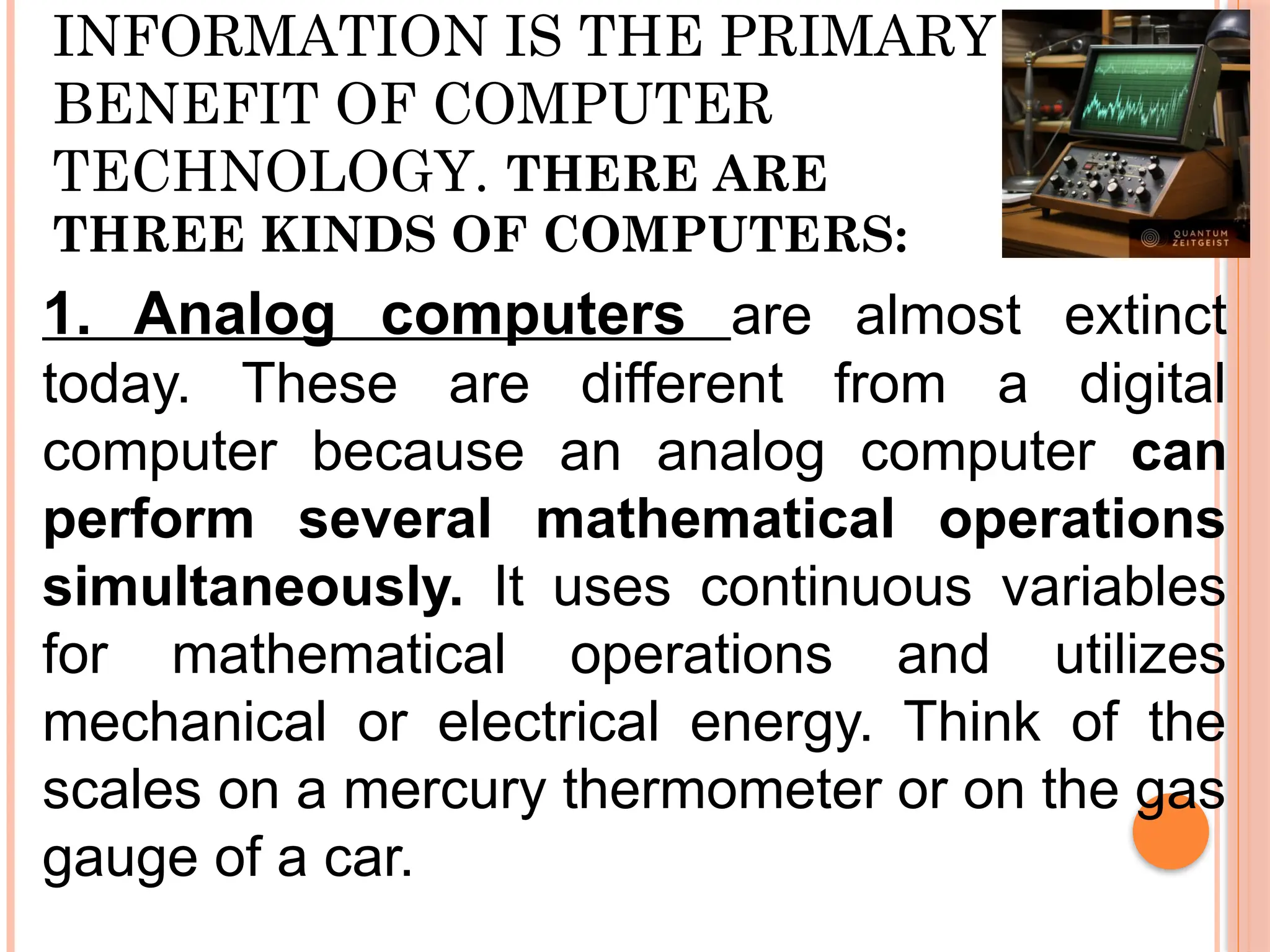 INFORMATION IS THE PRIMARY
BENEFIT OF COMPUTER
TECHNOLOGY. THERE ARE
THREE KINDS OF COMPUTERS:
1. Analog computers are almost extinct
today. These are different from a digital
computer because an analog computer can
perform several mathematical operations
simultaneously. It uses continuous variables
for mathematical operations and utilizes
mechanical or electrical energy. Think of the
scales on a mercury thermometer or on the gas
gauge of a car.
 