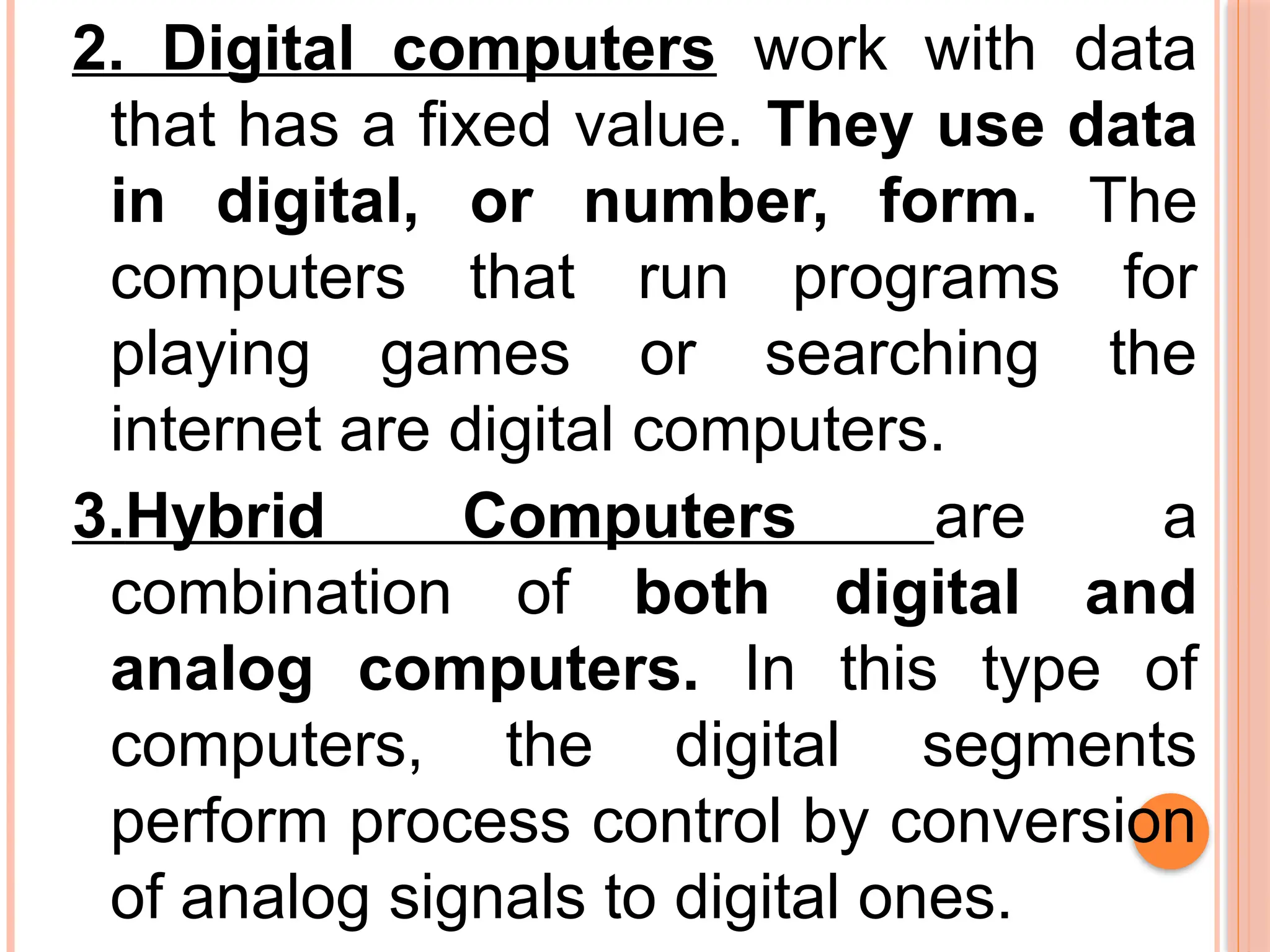 2. Digital computers work with data
that has a fixed value. They use data
in digital, or number, form. The
computers that run programs for
playing games or searching the
internet are digital computers.
3.Hybrid Computers are a
combination of both digital and
analog computers. In this type of
computers, the digital segments
perform process control by conversion
of analog signals to digital ones.
 