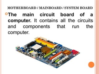 MOTHERBOARD / MAINBOARD / SYSTEM BOARD
The main circuit board of a
computer. It contains all the circuits
and components that run the
computer.
 
