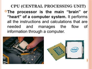 CPU (CENTRAL PROCESSING UNIT)
The processor is the main “brain” or
“heart” of a computer system. It performs
all the instructions and calculations that are
needed and manages the flow of
information through a computer.
 