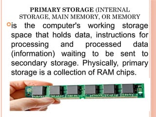 PRIMARY STORAGE (INTERNAL
STORAGE, MAIN MEMORY, OR MEMORY
is the computer's working storage
space that holds data, instructions for
processing and processed data
(information) waiting to be sent to
secondary storage. Physically, primary
storage is a collection of RAM chips.
 