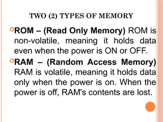 TWO (2) TYPES OF MEMORY
ROM – (Read Only Memory) ROM is
non-volatile, meaning it holds data
even when the power is ON or OFF.
RAM – (Random Access Memory)
RAM is volatile, meaning it holds data
only when the power is on. When the
power is off, RAM's contents are lost.
 