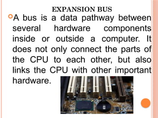 EXPANSION BUS
A bus is a data pathway between
several hardware components
inside or outside a computer. It
does not only connect the parts of
the CPU to each other, but also
links the CPU with other important
hardware.
 