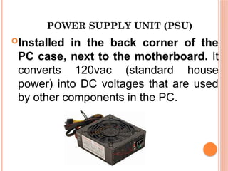 POWER SUPPLY UNIT (PSU)
Installed in the back corner of the
PC case, next to the motherboard. It
converts 120vac (standard house
power) into DC voltages that are used
by other components in the PC.
 