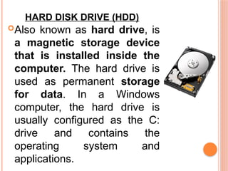 HARD DISK DRIVE (HDD)
Also known as hard drive, is
a magnetic storage device
that is installed inside the
computer. The hard drive is
used as permanent storage
for data. In a Windows
computer, the hard drive is
usually configured as the C:
drive and contains the
operating system and
applications.
 