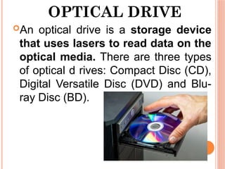 OPTICAL DRIVE
An optical drive is a storage device
that uses lasers to read data on the
optical media. There are three types
of optical d rives: Compact Disc (CD),
Digital Versatile Disc (DVD) and Blu-
ray Disc (BD).
 