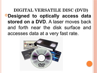 DIGITAL VERSATILE DISC (DVD)
Designed to optically access data
stored on a DVD. A laser moves back
and forth near the disk surface and
accesses data at a very fast rate.
 