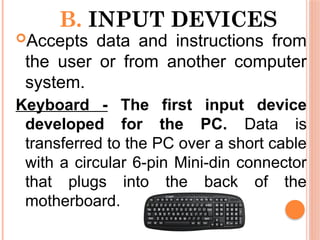 B. INPUT DEVICES
Accepts data and instructions from
the user or from another computer
system.
Keyboard - The first input device
developed for the PC. Data is
transferred to the PC over a short cable
with a circular 6-pin Mini-din connector
that plugs into the back of the
motherboard.
 