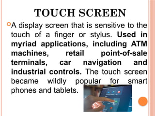 TOUCH SCREEN
A display screen that is sensitive to the
touch of a finger or stylus. Used in
myriad applications, including ATM
machines, retail point-of-sale
terminals, car navigation and
industrial controls. The touch screen
became wildly popular for smart
phones and tablets.
 