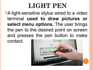 LIGHT PEN
A light-sensitive stylus wired to a video
terminal used to draw pictures or
select menu options. The user brings
the pen to the desired point on screen
and presses the pen button to make
contact.
 