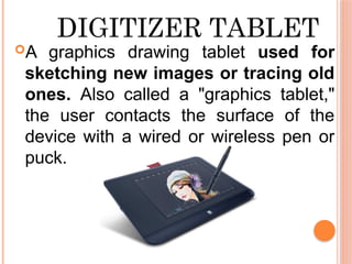 DIGITIZER TABLET
A graphics drawing tablet used for
sketching new images or tracing old
ones. Also called a "graphics tablet,"
the user contacts the surface of the
device with a wired or wireless pen or
puck.
 
