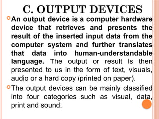 C. OUTPUT DEVICES
An output device is a computer hardware
device that retrieves and presents the
result of the inserted input data from the
computer system and further translates
that data into human-understandable
language. The output or result is then
presented to us in the form of text, visuals,
audio or a hard copy (printed on paper).
The output devices can be mainly classified
into four categories such as visual, data,
print and sound.
 