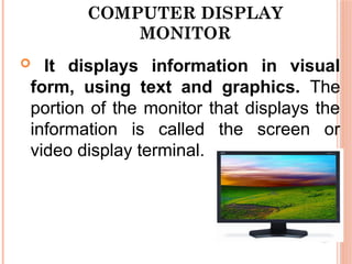COMPUTER DISPLAY
MONITOR
 It displays information in visual
form, using text and graphics. The
portion of the monitor that displays the
information is called the screen or
video display terminal.
 