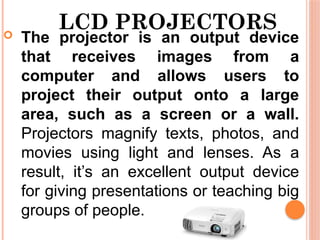 LCD PROJECTORS
 The projector is an output device
that receives images from a
computer and allows users to
project their output onto a large
area, such as a screen or a wall.
Projectors magnify texts, photos, and
movies using light and lenses. As a
result, it’s an excellent output device
for giving presentations or teaching big
groups of people.
 