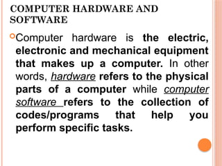 COMPUTER HARDWARE AND
SOFTWARE
Computer hardware is the electric,
electronic and mechanical equipment
that makes up a computer. In other
words, hardware refers to the physical
parts of a computer while computer
software refers to the collection of
codes/programs that help you
perform specific tasks.
 