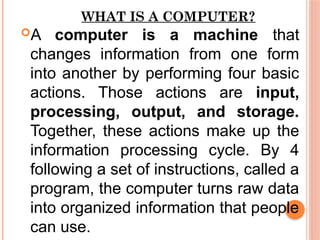 WHAT IS A COMPUTER?
A computer is a machine that
changes information from one form
into another by performing four basic
actions. Those actions are input,
processing, output, and storage.
Together, these actions make up the
information processing cycle. By 4
following a set of instructions, called a
program, the computer turns raw data
into organized information that people
can use.
 